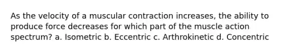 As the velocity of a muscular contraction increases, the ability to produce force decreases for which part of the muscle action spectrum? a. Isometric b. Eccentric c. Arthrokinetic d. Concentric