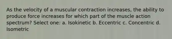 As the velocity of a muscular contraction increases, the ability to produce force increases for which part of the muscle action spectrum? Select one: a. Isokinetic b. Eccentric c. Concentric d. Isometric