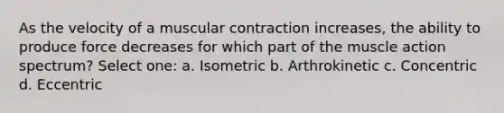 As the velocity of a muscular contraction increases, the ability to produce force decreases for which part of the muscle action spectrum? Select one: a. Isometric b. Arthrokinetic c. Concentric d. Eccentric