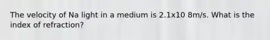 The velocity of Na light in a medium is 2.1x10 8m/s. What is the index of refraction?