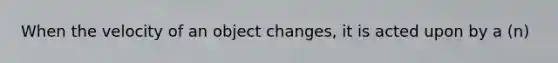 When the velocity of an object changes, it is acted upon by a (n)