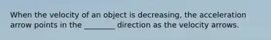 When the velocity of an object is decreasing, the acceleration arrow points in the ________ direction as the velocity arrows.