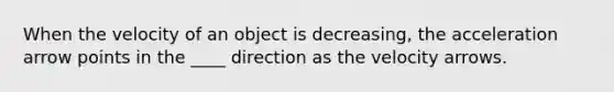 When the velocity of an object is decreasing, the acceleration arrow points in the ____ direction as the velocity arrows.