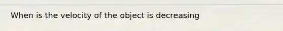 When is the velocity of the object is decreasing