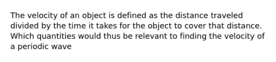 The velocity of an object is defined as the distance traveled divided by the time it takes for the object to cover that distance. Which quantities would thus be relevant to finding the velocity of a periodic wave