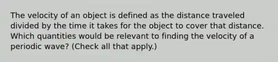 The velocity of an object is defined as the distance traveled divided by the time it takes for the object to cover that distance. Which quantities would be relevant to finding the velocity of a periodic wave? (Check all that apply.)