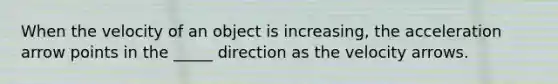 When the velocity of an object is increasing, the acceleration arrow points in the _____ direction as the velocity arrows.