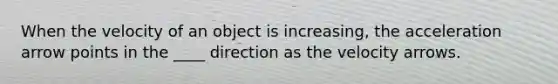 When the velocity of an object is increasing, the acceleration arrow points in the ____ direction as the velocity arrows.