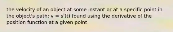 the velocity of an object at some instant or at a specific point in the object's path; v = s'(t) found using the derivative of the position function at a given point