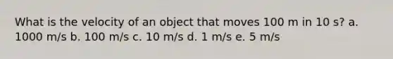 What is the velocity of an object that moves 100 m in 10 s? a. 1000 m/s b. 100 m/s c. 10 m/s d. 1 m/s e. 5 m/s