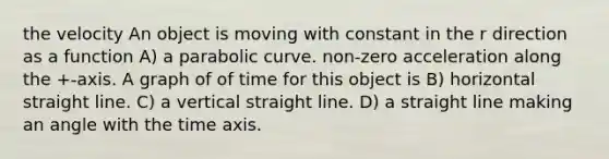 the velocity An object is moving with constant in the r direction as a function A) a parabolic curve. non-zero acceleration along the +-axis. A graph of of time for this object is B) horizontal straight line. C) a vertical straight line. D) a straight line making an angle with the time axis.