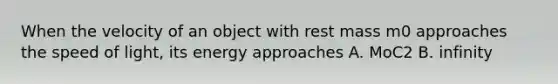 When the velocity of an object with rest mass m0 approaches the speed of light, its energy approaches A. MoC2 B. infinity
