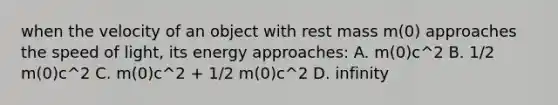 when the velocity of an object with rest mass m(0) approaches the speed of light, its energy approaches: A. m(0)c^2 B. 1/2 m(0)c^2 C. m(0)c^2 + 1/2 m(0)c^2 D. infinity