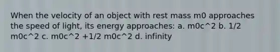 When the velocity of an object with rest mass m0 approaches the speed of light, its energy approaches: a. m0c^2 b. 1/2 m0c^2 c. m0c^2 +1/2 m0c^2 d. infinity