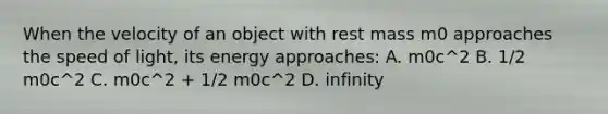 When the velocity of an object with rest mass m0 approaches the speed of light, its energy approaches: A. m0c^2 B. 1/2 m0c^2 C. m0c^2 + 1/2 m0c^2 D. infinity