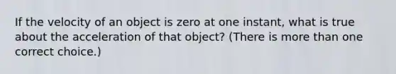 If the velocity of an object is zero at one instant, what is true about the acceleration of that object? (There is more than one correct choice.)