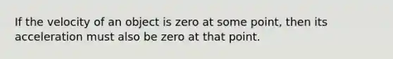 If the velocity of an object is zero at some point, then its acceleration must also be zero at that point.