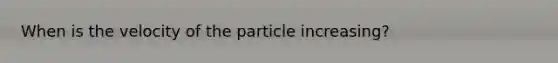 When is the velocity of the particle increasing?