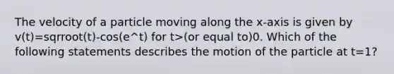 The velocity of a particle moving along the x-axis is given by v(t)=sqrroot(t)-cos(e^t) for t>(or equal to)0. Which of the following statements describes the motion of the particle at t=1?