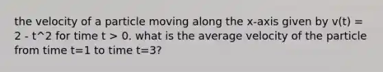 the velocity of a particle moving along the x-axis given by v(t) = 2 - t^2 for time t > 0. what is the average velocity of the particle from time t=1 to time t=3?