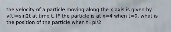 the velocity of a particle moving along the x-axis is given by v(t)=sin2t at time t. IF the particle is at x=4 when t=0, what is the position of the particle when t=pi/2