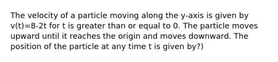 The velocity of a particle moving along the y-axis is given by v(t)=8-2t for t is greater than or equal to 0. The particle moves upward until it reaches the origin and moves downward. The position of the particle at any time t is given by?)