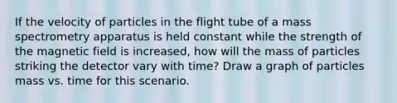 If the velocity of particles in the flight tube of a mass spectrometry apparatus is held constant while the strength of the magnetic field is increased, how will the mass of particles striking the detector vary with time? Draw a graph of particles mass vs. time for this scenario.