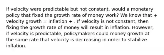 If velocity were predictable but not constant, would a monetary policy that fixed the growth rate of money work? We know that + velocity growth = inflation + . If velocity is not constant, then fixing the growth rate of money will result in inflation. However, if velocity is predictable, policymakers could money growth at the same rate that velocity is decreasing in order to stabilize inflation.