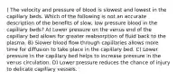 ) The velocity and pressure of blood is slowest and lowest in the capillary beds. Which of the following is not an accurate description of the benefits of slow, low pressure blood in the capillary beds? A) Lower pressure on the venus end of the capillary bed allows for greater reabsorption of fluid back to the plasma. B) Slower blood flow through capillaries allows more time for diffusion to take place in the capillary bed. C) Lower pressure in the capillary bed helps to increase pressure in the venus circulation. D) Lower pressure reduces the chance of injury to delicate capillary vessels.