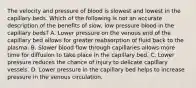 The velocity and pressure of blood is slowest and lowest in the capillary beds. Which of the following is not an accurate description of the benefits of slow, low pressure blood in the capillary beds? A. Lower pressure on the venous end of the capillary bed allows for greater reabsorption of fluid back to the plasma. B. Slower blood flow through capillaries allows more time for diffusion to take place in the capillary bed. C. Lower pressure reduces the chance of injury to delicate capillary vessels. D. Lower pressure in the capillary bed helps to increase pressure in the venous circulation.