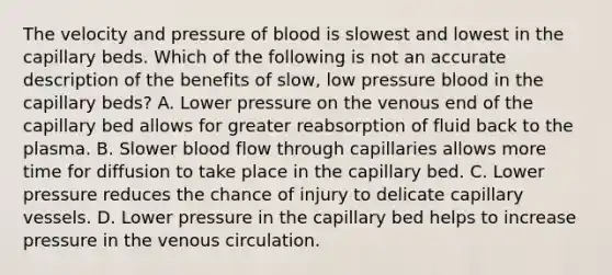 The velocity and pressure of blood is slowest and lowest in the capillary beds. Which of the following is not an accurate description of the benefits of slow, low pressure blood in the capillary beds? A. Lower pressure on the venous end of the capillary bed allows for greater reabsorption of fluid back to the plasma. B. Slower blood flow through capillaries allows more time for diffusion to take place in the capillary bed. C. Lower pressure reduces the chance of injury to delicate capillary vessels. D. Lower pressure in the capillary bed helps to increase pressure in the venous circulation.