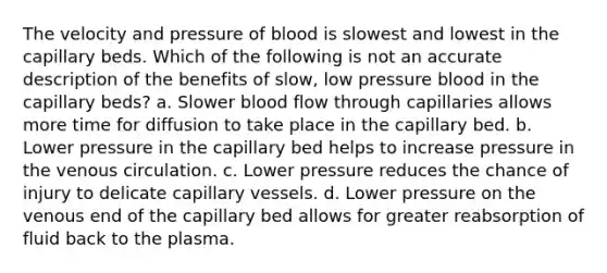 The velocity and pressure of blood is slowest and lowest in the capillary beds. Which of the following is not an accurate description of the benefits of slow, low pressure blood in the capillary beds? a. Slower blood flow through capillaries allows more time for diffusion to take place in the capillary bed. b. Lower pressure in the capillary bed helps to increase pressure in the venous circulation. c. Lower pressure reduces the chance of injury to delicate capillary vessels. d. Lower pressure on the venous end of the capillary bed allows for greater reabsorption of fluid back to the plasma.