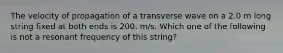 The velocity of propagation of a transverse wave on a 2.0 m long string fixed at both ends is 200. m/s. Which one of the following is not a resonant frequency of this string?