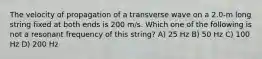 The velocity of propagation of a transverse wave on a 2.0-m long string fixed at both ends is 200 m/s. Which one of the following is not a resonant frequency of this string? A) 25 Hz B) 50 Hz C) 100 Hz D) 200 Hz