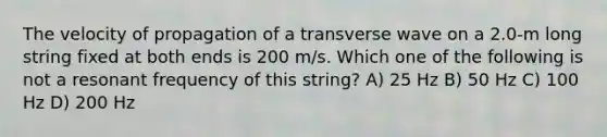 The velocity of propagation of a transverse wave on a 2.0-m long string fixed at both ends is 200 m/s. Which one of the following is not a resonant frequency of this string? A) 25 Hz B) 50 Hz C) 100 Hz D) 200 Hz