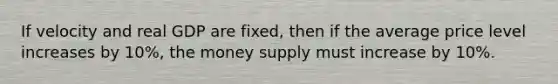 If velocity and real GDP are fixed, then if the average price level increases by 10%, the money supply must increase by 10%.