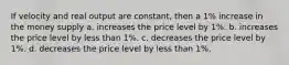 If velocity and real output are constant, then a 1% increase in the money supply a. increases the price level by 1%. b. increases the price level by less than 1%. c. decreases the price level by 1%. d. decreases the price level by less than 1%.