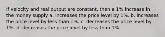 If velocity and real output are constant, then a 1% increase in the money supply a. increases the price level by 1%. b. increases the price level by less than 1%. c. decreases the price level by 1%. d. decreases the price level by less than 1%.