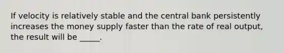 If velocity is relatively stable and the central bank persistently increases the money supply faster than the rate of real output, the result will be _____.