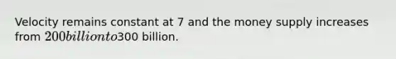Velocity remains constant at 7 and the money supply increases from 200 billion to300 billion.