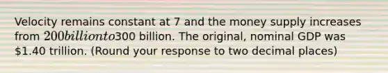 Velocity remains constant at 7 and the money supply increases from ​200 billion to ​300 billion. The​ original, nominal GDP was ​1.40 trillion. ​(Round your response to two decimal​ places)