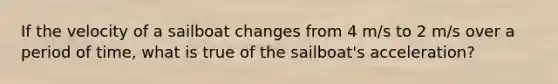 If the velocity of a sailboat changes from 4 m/s to 2 m/s over a period of time, what is true of the sailboat's acceleration?