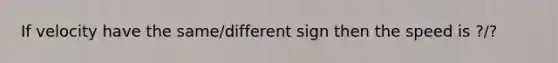 If velocity have the same/different sign then the speed is ?/?