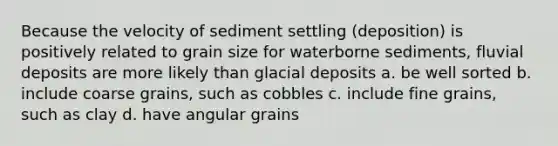 Because the velocity of sediment settling (deposition) is positively related to grain size for waterborne sediments, fluvial deposits are more likely than glacial deposits a. be well sorted b. include coarse grains, such as cobbles c. include fine grains, such as clay d. have angular grains