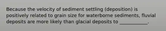 Because the velocity of sediment settling (deposition) is positively related to grain size for waterborne sediments, fluvial deposits are more likely than glacial deposits to ____________.