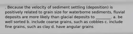 . Because the velocity of sediment settling (deposition) is positively related to grain size for waterborne sediments, fluvial deposits are more likely than glacial deposits to ________. a. be well sorted b. include coarse grains, such as cobbles c. include fine grains, such as clay d. have angular grains