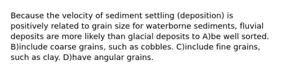 Because the velocity of sediment settling (deposition) is positively related to grain size for waterborne sediments, fluvial deposits are more likely than glacial deposits to A)be well sorted. B)include coarse grains, such as cobbles. C)include fine grains, such as clay. D)have angular grains.