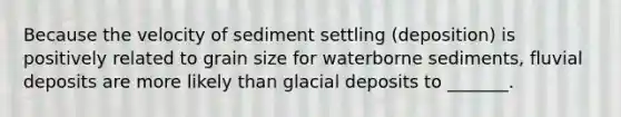 Because the velocity of sediment settling (deposition) is positively related to grain size for waterborne sediments, fluvial deposits are more likely than glacial deposits to _______.