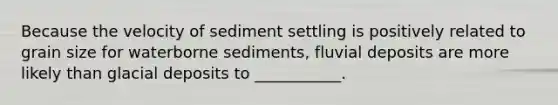 Because the velocity of sediment settling is positively related to grain size for waterborne sediments, fluvial deposits are more likely than glacial deposits to ___________.