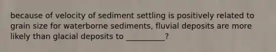 because of velocity of sediment settling is positively related to grain size for waterborne sediments, fluvial deposits are more likely than glacial deposits to __________?